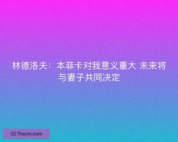 林德洛夫：本菲卡对我意义重大 未来将与妻子共同决定