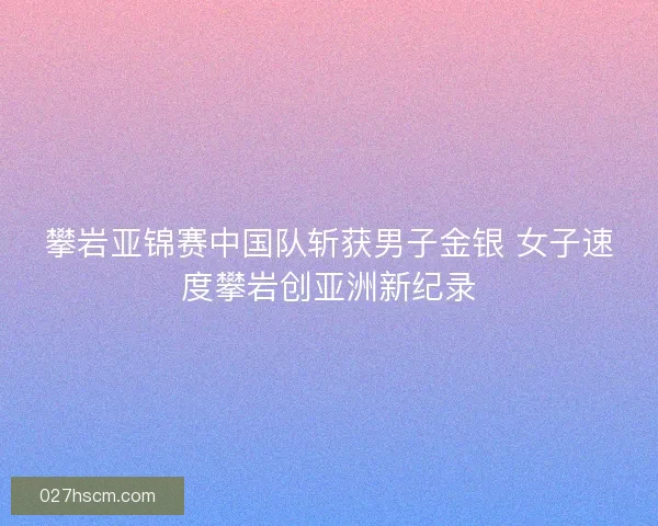 攀岩亚锦赛中国队斩获男子金银 女子速度攀岩创亚洲新纪录