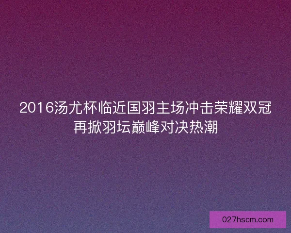 2016汤尤杯临近国羽主场冲击荣耀双冠再掀羽坛巅峰对决热潮