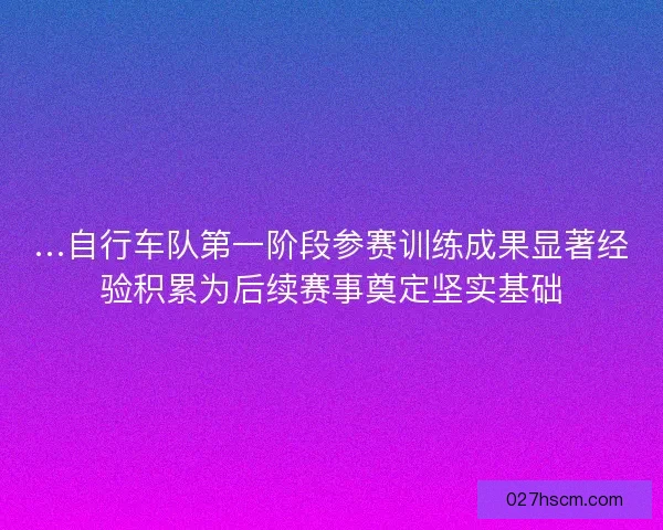 …自行车队第一阶段参赛训练成果显著经验积累为后续赛事奠定坚实基础