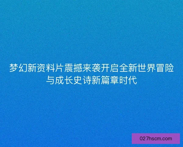 梦幻新资料片震撼来袭开启全新世界冒险与成长史诗新篇章时代