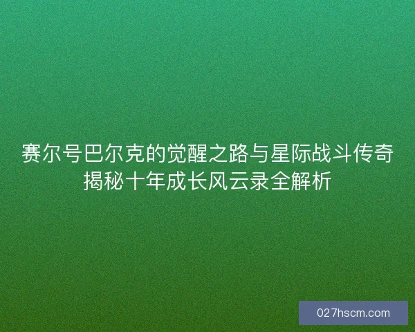 赛尔号巴尔克的觉醒之路与星际战斗传奇揭秘十年成长风云录全解析