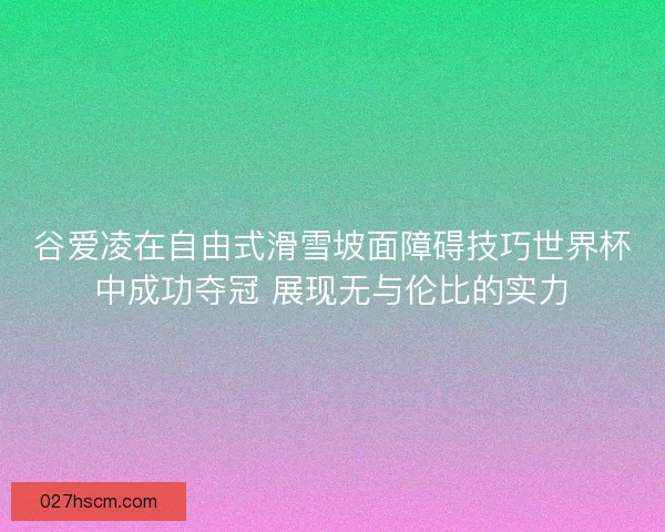谷爱凌在自由式滑雪坡面障碍技巧世界杯中成功夺冠 展现无与伦比的实力
