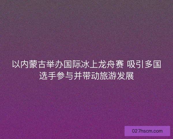 以内蒙古举办国际冰上龙舟赛 吸引多国选手参与并带动旅游发展