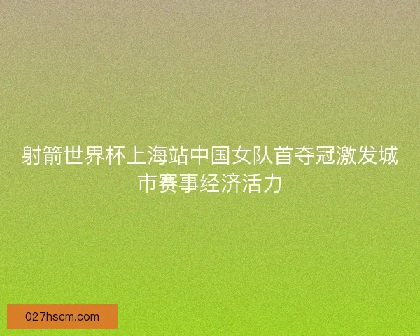 射箭世界杯上海站中国女队首夺冠激发城市赛事经济活力