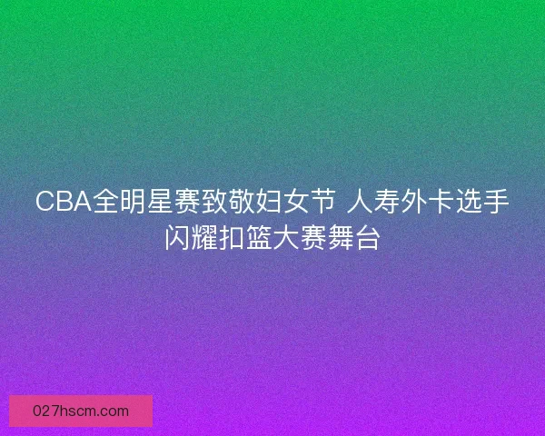 CBA全明星赛致敬妇女节 人寿外卡选手闪耀扣篮大赛舞台