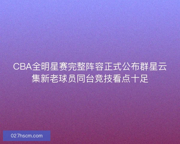 CBA全明星赛完整阵容正式公布群星云集新老球员同台竞技看点十足
