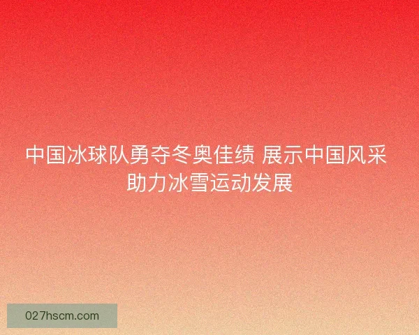 中国冰球队勇夺冬奥佳绩 展示中国风采 助力冰雪运动发展